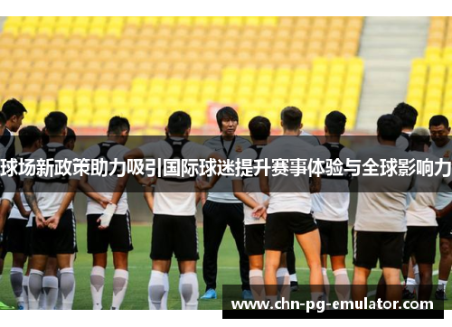 球场新政策助力吸引国际球迷提升赛事体验与全球影响力 球场新政策助力吸引国际球迷提升赛事体验与全球影响力