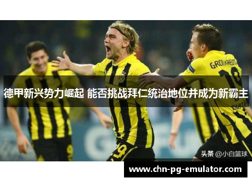 德甲新兴势力崛起 能否挑战拜仁统治地位并成为新霸主 德甲新兴势力崛起 能否挑战拜仁统治地位并成为新霸主