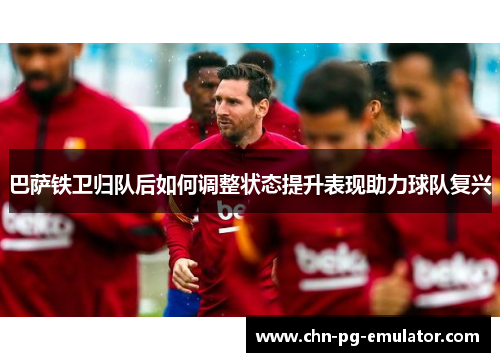 巴萨铁卫归队后如何调整状态提升表现助力球队复兴 巴萨铁卫归队后如何调整状态提升表现助力球队复兴