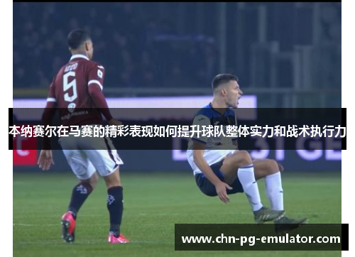 本纳赛尔在马赛的精彩表现如何提升球队整体实力和战术执行力 本纳赛尔在马赛的精彩表现如何提升球队整体实力和战术执行力