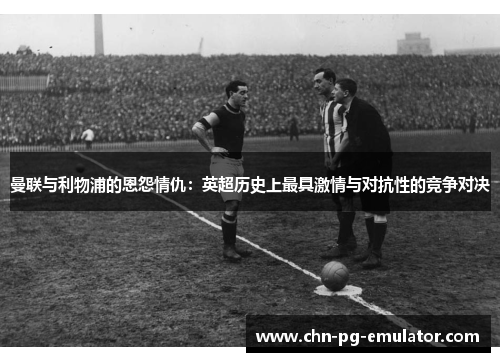 曼联与利物浦的恩怨情仇：英超历史上最具激情与对抗性的竞争对决