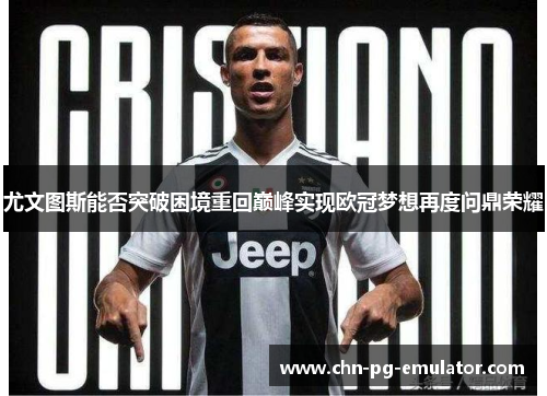 尤文图斯能否突破困境重回巅峰实现欧冠梦想再度问鼎荣耀 尤文图斯能否突破困境重回巅峰实现欧冠梦想再度问鼎荣耀