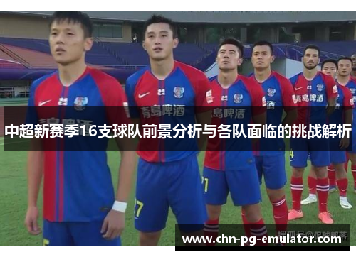 中超新赛季16支球队前景分析与各队面临的挑战解析 中超新赛季16支球队前景分析与各队面临的挑战解析