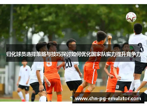 归化球员选择策略与技巧探讨如何优化国家队实力提升竞争力 归化球员选择策略与技巧探讨如何优化国家队实力提升竞争力