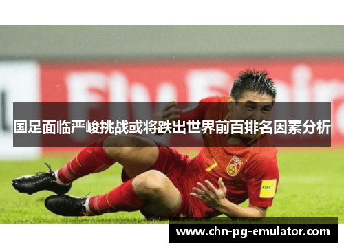 国足面临严峻挑战或将跌出世界前百排名因素分析 国足面临严峻挑战或将跌出世界前百排名因素分析