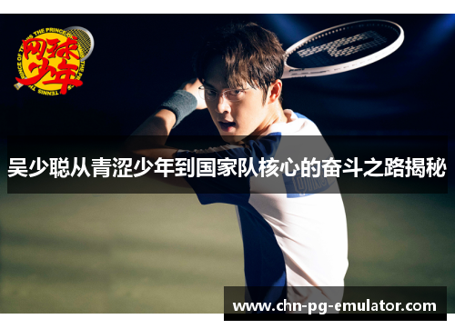 吴少聪从青涩少年到国家队核心的奋斗之路揭秘 吴少聪从青涩少年到国家队核心的奋斗之路揭秘