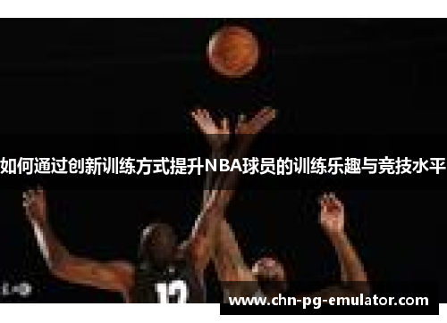 如何通过创新训练方式提升NBA球员的训练乐趣与竞技水平 如何通过创新训练方式提升NBA球员的训练乐趣与竞技水平