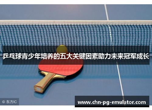 乒乓球青少年培养的五大关键因素助力未来冠军成长 乒乓球青少年培养的五大关键因素助力未来冠军成长