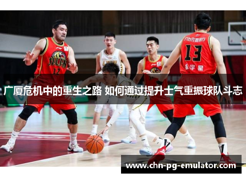 广厦危机中的重生之路 如何通过提升士气重振球队斗志 广厦危机中的重生之路 如何通过提升士气重振球队斗志