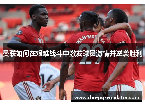 曼联如何在艰难战斗中激发球员激情并逆袭胜利 曼联如何在艰难战斗中激发球员激情并逆袭胜利