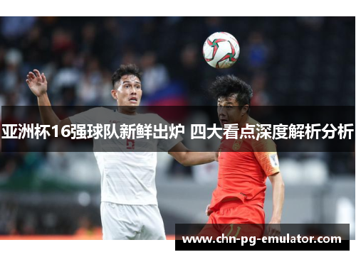 亚洲杯16强球队新鲜出炉 四大看点深度解析分析 亚洲杯16强球队新鲜出炉 四大看点深度解析分析