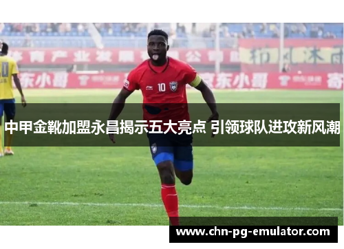 中甲金靴加盟永昌揭示五大亮点 引领球队进攻新风潮 中甲金靴加盟永昌揭示五大亮点 引领球队进攻新风潮