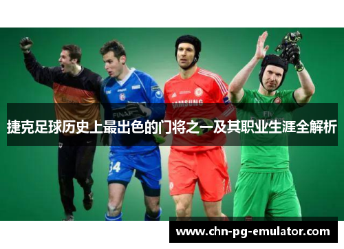 捷克足球历史上最出色的门将之一及其职业生涯全解析 捷克足球历史上最出色的门将之一及其职业生涯全解析