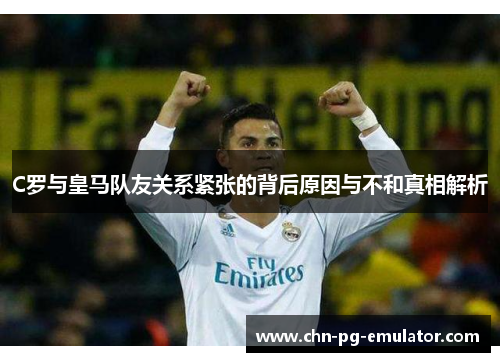 C罗与皇马队友关系紧张的背后原因与不和真相解析 C罗与皇马队友关系紧张的背后原因与不和真相解析