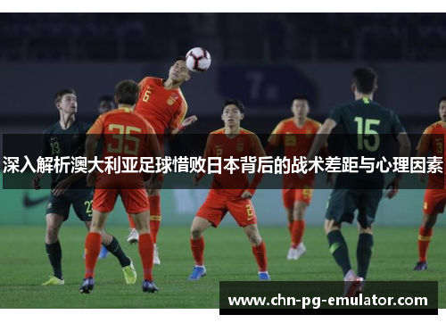 深入解析澳大利亚足球惜败日本背后的战术差距与心理因素 深入解析澳大利亚足球惜败日本背后的战术差距与心理因素