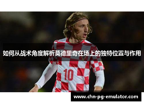 如何从战术角度解析莫德里奇在场上的独特位置与作用
