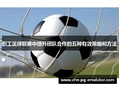 职工足球联赛中提升团队合作的五种有效策略和方法 职工足球联赛中提升团队合作的五种有效策略和方法