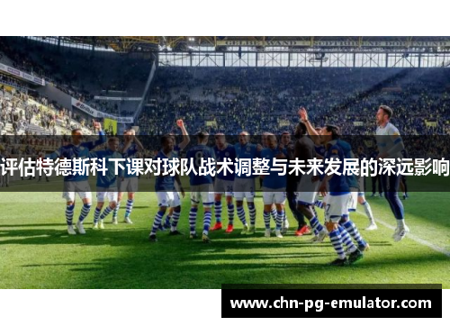 评估特德斯科下课对球队战术调整与未来发展的深远影响 评估特德斯科下课对球队战术调整与未来发展的深远影响