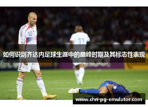 如何识别齐达内足球生涯中的巅峰时期及其标志性表现 如何识别齐达内足球生涯中的巅峰时期及其标志性表现