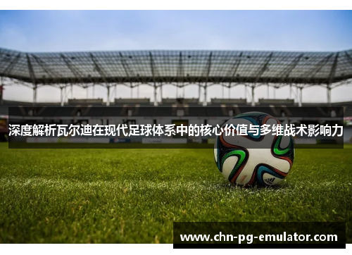 深度解析瓦尔迪在现代足球体系中的核心价值与多维战术影响力