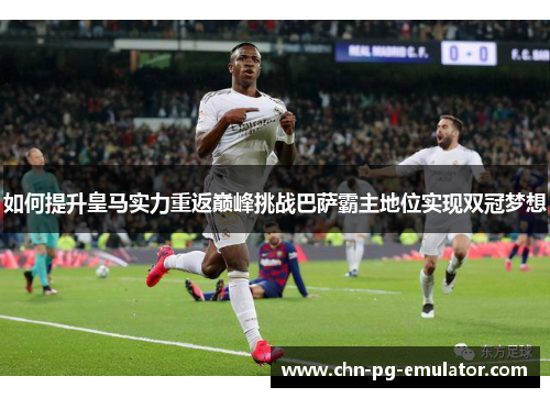 如何提升皇马实力重返巅峰挑战巴萨霸主地位实现双冠梦想