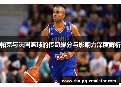 帕克与法国篮球的传奇缘分与影响力深度解析 帕克与法国篮球的传奇缘分与影响力深度解析