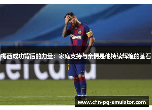 梅西成功背后的力量：家庭支持与亲情是他持续辉煌的基石
