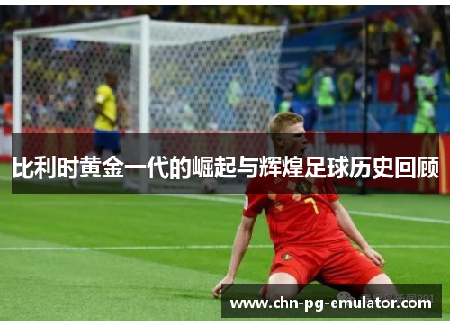比利时黄金一代的崛起与辉煌足球历史回顾 比利时黄金一代的崛起与辉煌足球历史回顾