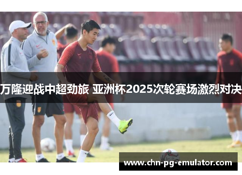 万隆迎战中超劲旅 亚洲杯2025次轮赛场激烈对决 万隆迎战中超劲旅 亚洲杯2025次轮赛场激烈对决