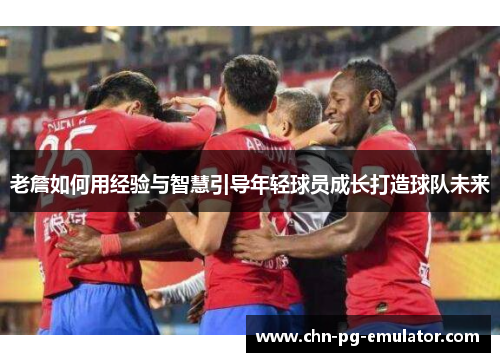 老詹如何用经验与智慧引导年轻球员成长打造球队未来