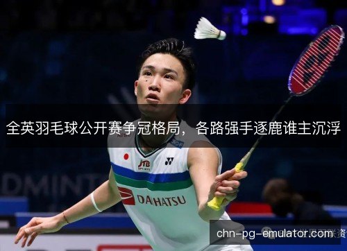 全英羽毛球公开赛争冠格局，各路强手逐鹿谁主沉浮